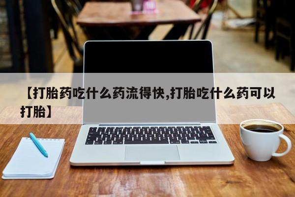 网上买打胎药联系方式微信，【打胎药吃什么药流得快,打胎吃什么药可以打胎】