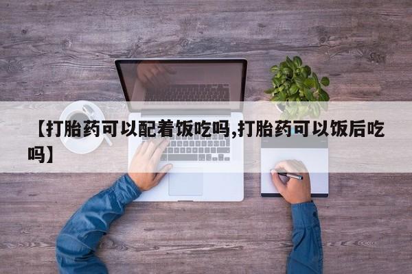 网上买打胎药联系方式微信，【打胎药可以配着饭吃吗,打胎药可以饭后吃吗】