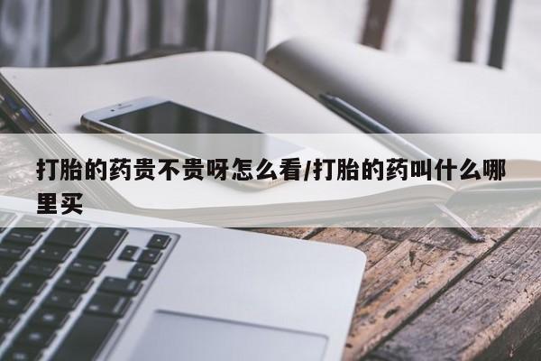 网上买打胎药联系方式微信，打胎的药贵不贵呀怎么看/打胎的药叫什么哪里买