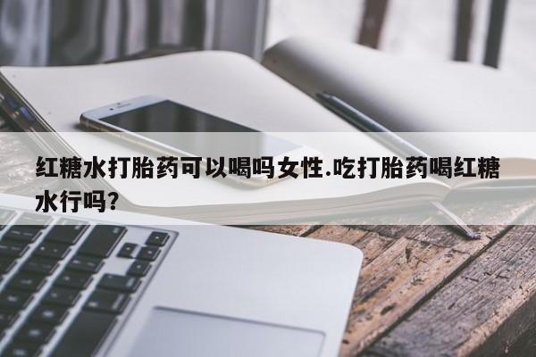 网上买打胎药联系方式微信，红糖水打胎药可以喝吗女性.吃打胎药喝红糖水行吗？
