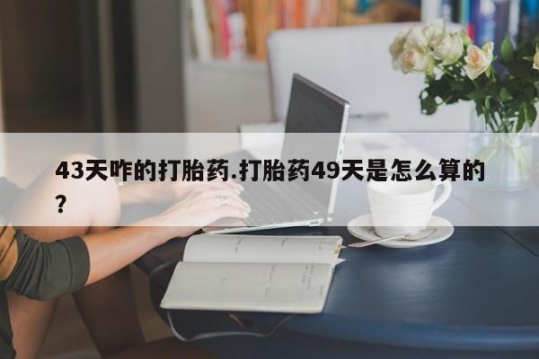 网上买打胎药联系方式微信，43天咋的打胎药.打胎药49天是怎么算的？