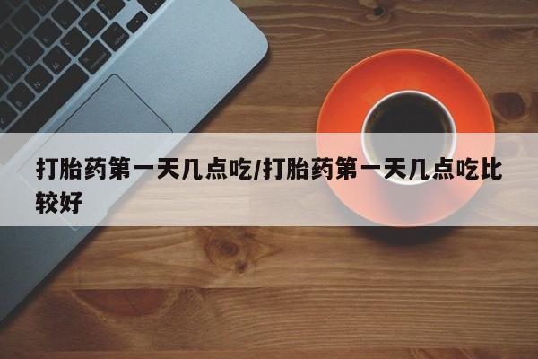 网上买打胎药联系方式微信，打胎药第一天几点吃/打胎药第一天几点吃比较好