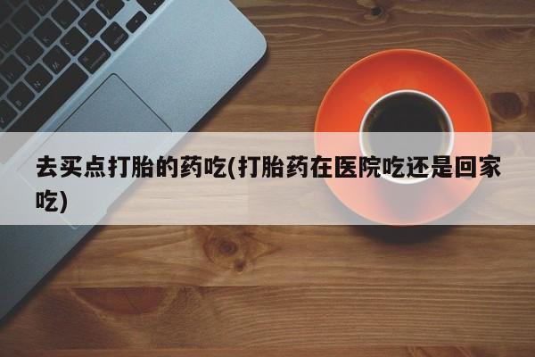 网上买打胎药联系方式微信，去买点打胎的药吃(打胎药在医院吃还是回家吃)