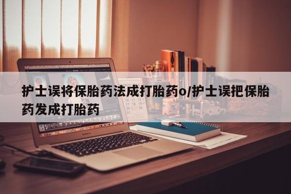 网上买打胎药联系方式微信，护士误将保胎药法成打胎药o/护士误把保胎药发成打胎药