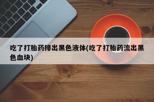 网上买打胎药联系方式微信，吃了打胎药排出黑色液体(吃了打胎药流出黑色血块)