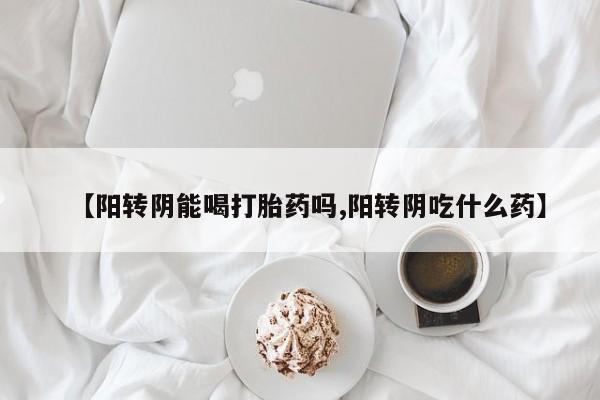 网上买打胎药联系方式微信，【阳转阴能喝打胎药吗,阳转阴吃什么药】
