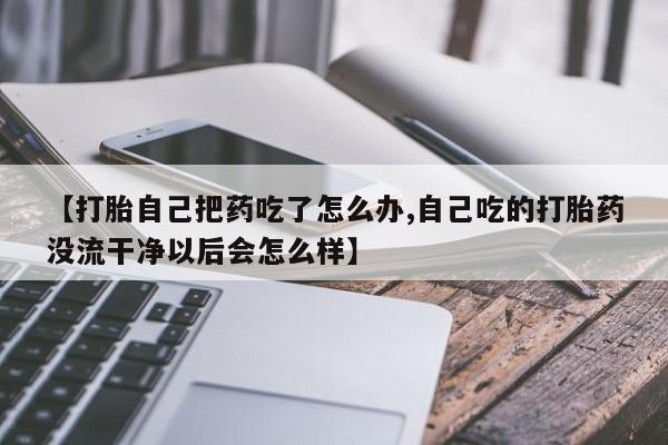 网上买打胎药联系方式微信，【打胎自己把药吃了怎么办,自己吃的打胎药没流干净以后会怎么样】