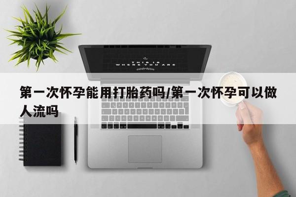 网上买打胎药联系方式微信，第一次怀孕能用打胎药吗/第一次怀孕可以做人流吗