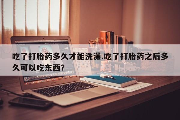 网上买打胎药联系方式微信，吃了打胎药多久才能洗澡.吃了打胎药之后多久可以吃东西？
