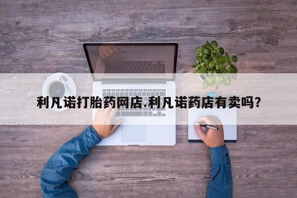 网上买打胎药联系方式微信，利凡诺打胎药网店.利凡诺药店有卖吗？