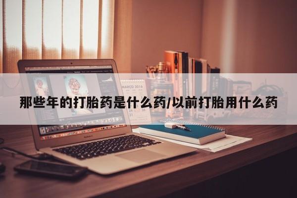网上买打胎药联系方式微信，那些年的打胎药是什么药/以前打胎用什么药