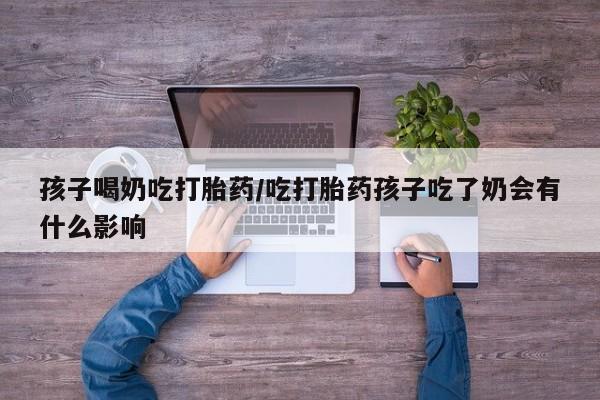 网上买打胎药联系方式微信，孩子喝奶吃打胎药/吃打胎药孩子吃了奶会有什么影响