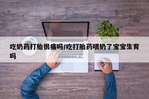 网上买打胎药联系方式微信，吃奶药打胎很痛吗/吃打胎药喂奶了宝宝生育吗