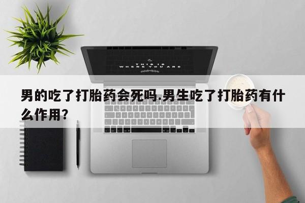 网上买打胎药联系方式微信，男的吃了打胎药会死吗.男生吃了打胎药有什么作用？