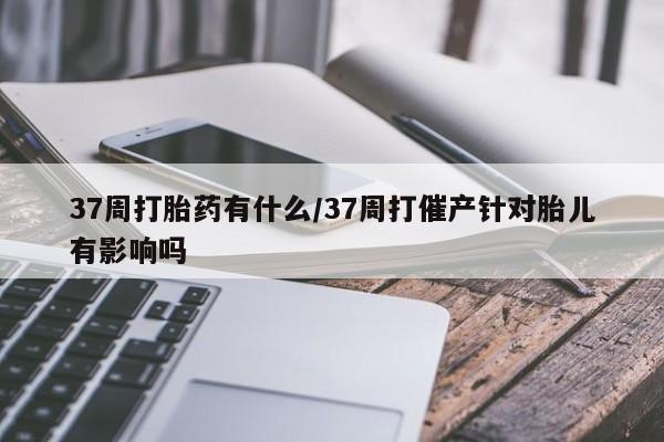 网上买打胎药联系方式微信，37周打胎药有什么/37周打催产针对胎儿有影响吗