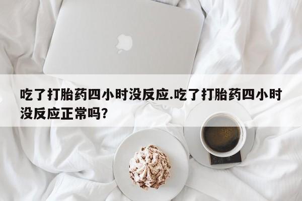 网上买打胎药联系方式微信，吃了打胎药四小时没反应.吃了打胎药四小时没反应正常吗？