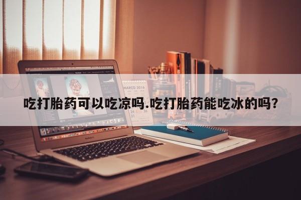 网上买打胎药联系方式微信，吃打胎药可以吃凉吗.吃打胎药能吃冰的吗？