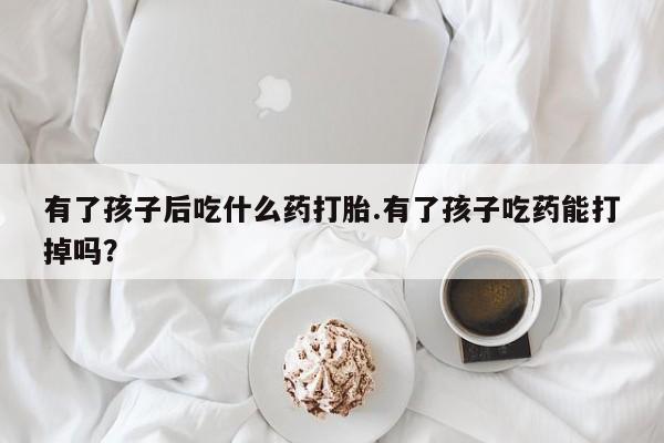 网上买打胎药联系方式微信，有了孩子后吃什么药打胎.有了孩子吃药能打掉吗？