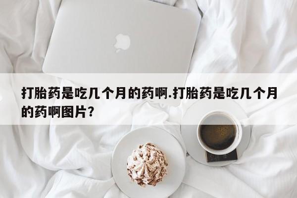 网上买打胎药联系方式微信，打胎药是吃几个月的药啊.打胎药是吃几个月的药啊图片？