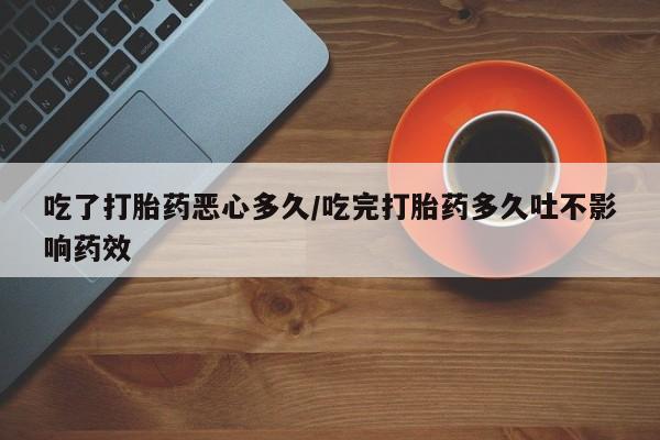 网上买打胎药联系方式微信，吃了打胎药恶心多久/吃完打胎药多久吐不影响药效