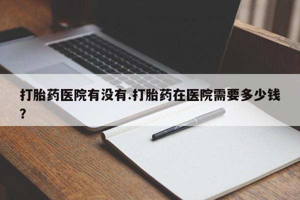 网上买打胎药联系方式微信，打胎药医院有没有.打胎药在医院需要多少钱？