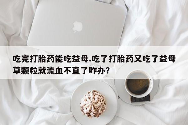 网上买打胎药联系方式微信，吃完打胎药能吃益母.吃了打胎药又吃了益母草颗粒就流血不直了咋办？
