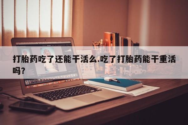 网上买打胎药联系方式微信，打胎药吃了还能干活么.吃了打胎药能干重活吗？