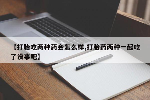 网上买打胎药联系方式微信，【打胎吃两种药会怎么样,打胎药两种一起吃了没事吧】