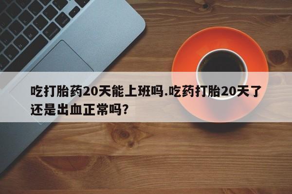 网上买打胎药联系方式微信，吃打胎药20天能上班吗.吃药打胎20天了还是出血正常吗？