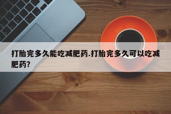 网上买打胎药联系方式微信，打胎完多久能吃减肥药.打胎完多久可以吃减肥药？