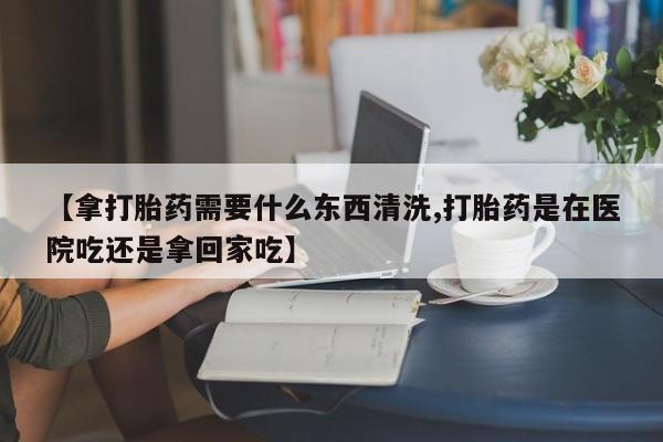 网上买打胎药联系方式微信，【拿打胎药需要什么东西清洗,打胎药是在医院吃还是拿回家吃】