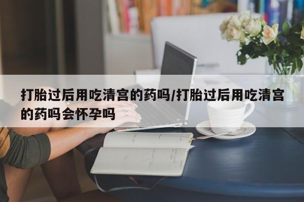网上买打胎药联系方式微信，打胎过后用吃清宫的药吗/打胎过后用吃清宫的药吗会怀孕吗