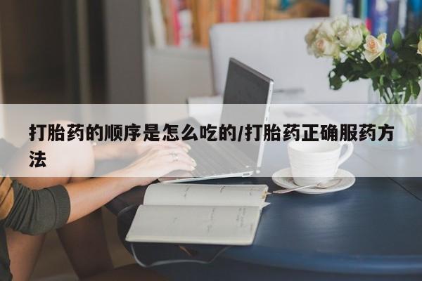 网上买打胎药联系方式微信，打胎药的顺序是怎么吃的/打胎药正确服药方法