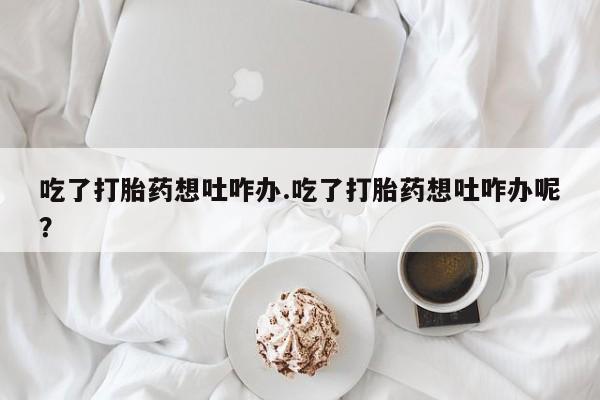 网上买打胎药联系方式微信，吃了打胎药想吐咋办.吃了打胎药想吐咋办呢？