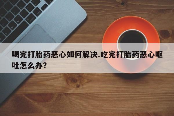 网上买打胎药联系方式微信，喝完打胎药恶心如何解决.吃完打胎药恶心呕吐怎么办？