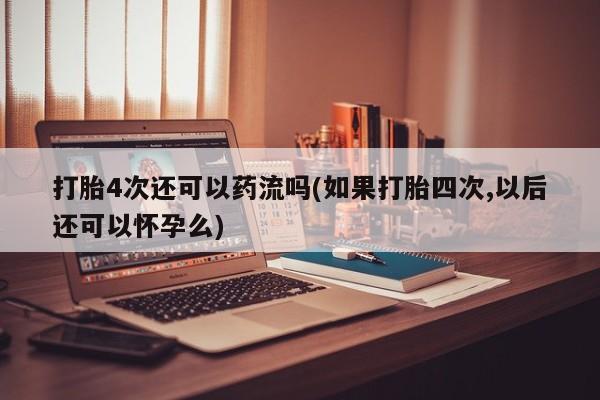 网上买打胎药联系方式微信，打胎4次还可以药流吗(如果打胎四次,以后还可以怀孕么)