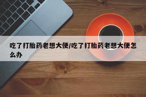 网上买打胎药联系方式微信，吃了打胎药老想大便/吃了打胎药老想大便怎么办