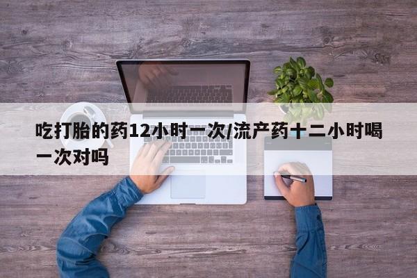 网上买打胎药联系方式微信，吃打胎的药12小时一次/流产药十二小时喝一次对吗