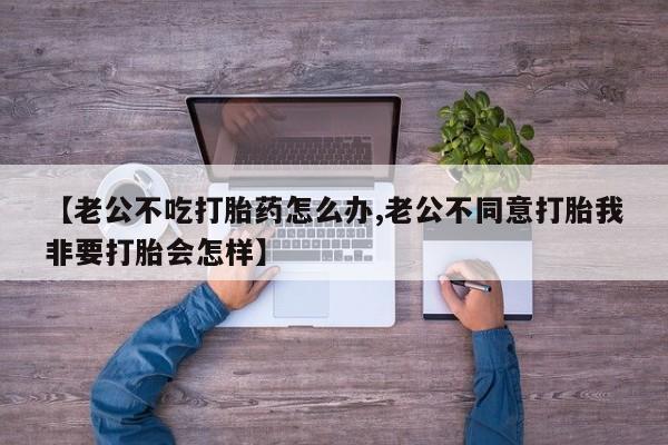 网上买打胎药联系方式微信，【老公不吃打胎药怎么办,老公不同意打胎我非要打胎会怎样】