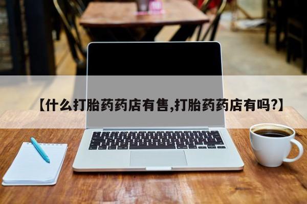 网上买打胎药联系方式微信，【什么打胎药药店有售,打胎药药店有吗?】
