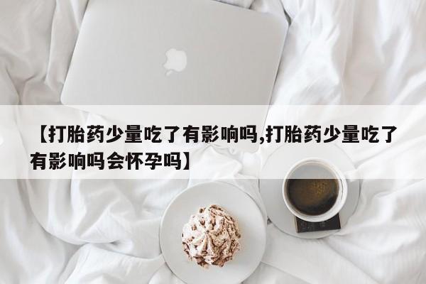 网上买打胎药联系方式微信，【打胎药少量吃了有影响吗,打胎药少量吃了有影响吗会怀孕吗】