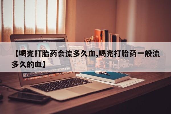 网上买打胎药联系方式微信，【喝完打胎药会流多久血,喝完打胎药一般流多久的血】