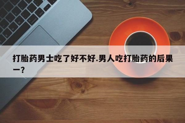 网上买打胎药联系方式微信，打胎药男士吃了好不好.男人吃打胎药的后果一？