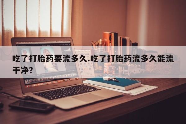 网上买打胎药联系方式微信，吃了打胎药要流多久.吃了打胎药流多久能流干净？