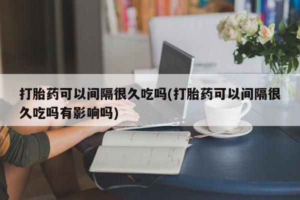 网上买打胎药联系方式微信，打胎药可以间隔很久吃吗(打胎药可以间隔很久吃吗有影响吗)