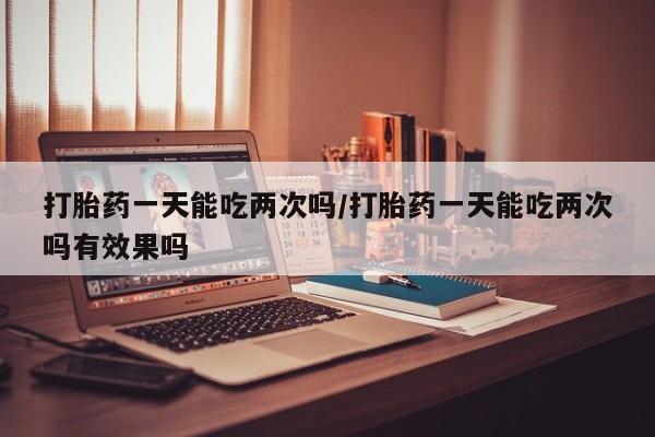 网上买打胎药联系方式微信，打胎药一天能吃两次吗/打胎药一天能吃两次吗有效果吗