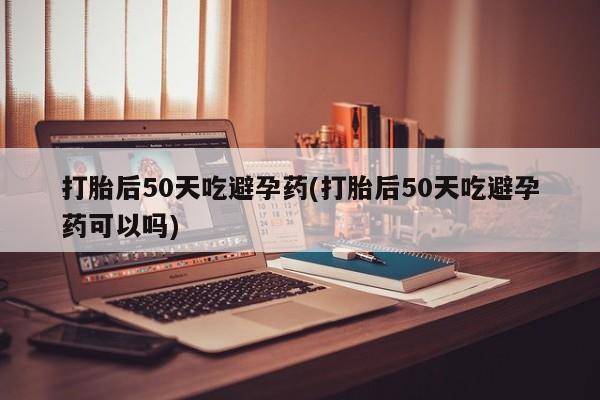 网上买打胎药联系方式微信，打胎后50天吃避孕药(打胎后50天吃避孕药可以吗)