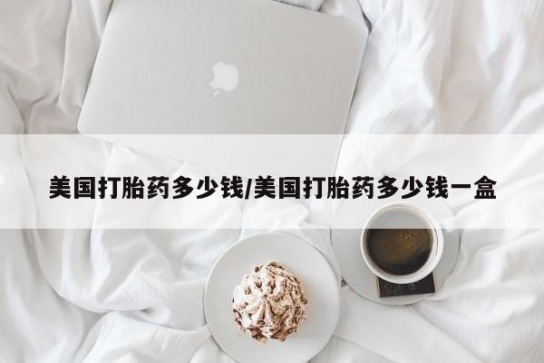 网上买打胎药联系方式微信，美国打胎药多少钱/美国打胎药多少钱一盒