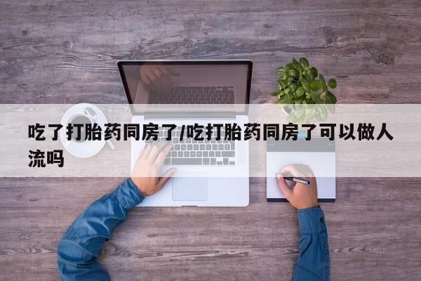 网上买打胎药联系方式微信，吃了打胎药同房了/吃打胎药同房了可以做人流吗
