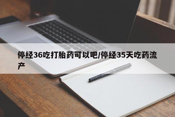 网上买打胎药联系方式微信，停经36吃打胎药可以吧/停经35天吃药流产